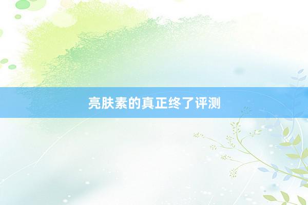 亮肤素的真正终了评测